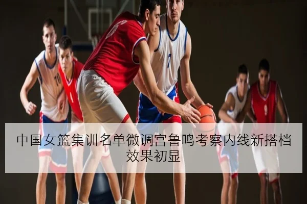 中国女篮集训名单微调宫鲁鸣考察内线新搭档效果初显